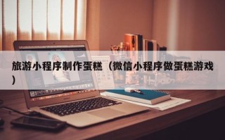 石河子旅游小程序制作蛋糕（微信小程序做蛋糕游戏）